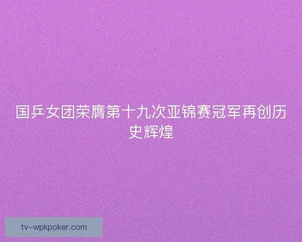 国乒女团荣膺第十九次亚锦赛冠军再创历史辉煌